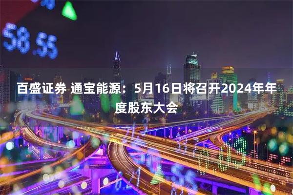 百盛证券 通宝能源：5月16日将召开2024年年度股东大会