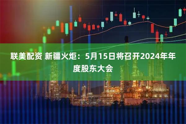联美配资 新疆火炬：5月15日将召开2024年年度股东大会