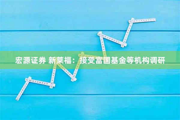 宏源证券 新莱福：接受富国基金等机构调研