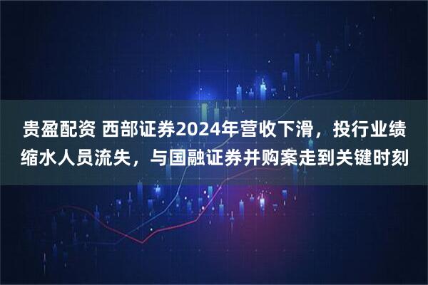贵盈配资 西部证券2024年营收下滑，投行业绩缩水人员流失，与国融证券并购案走到关键时刻