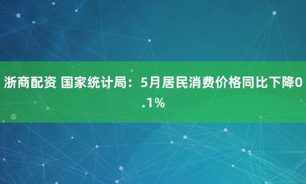 浙商配资 国家统计局：5月居民消费价格同比下降0.1%