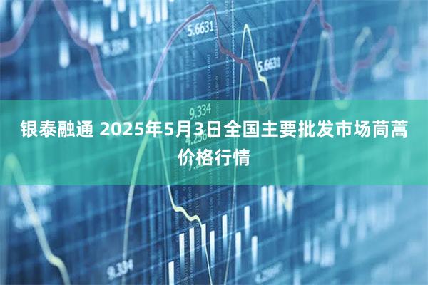 银泰融通 2025年5月3日全国主要批发市场茼蒿价格行情