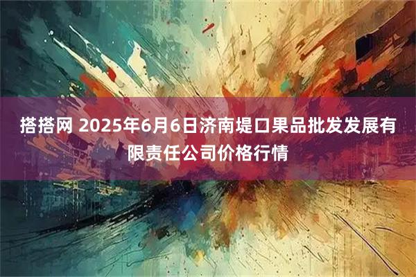 搭搭网 2025年6月6日济南堤口果品批发发展有限责任公司价格行情