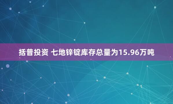 括普投资 七地锌锭库存总量为15.96万吨