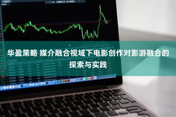 华盈策略 媒介融合视域下电影创作对影游融合的探索与实践