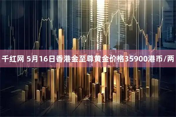 千红网 5月16日香港金至尊黄金价格35900港币/两