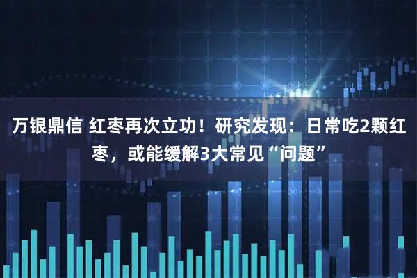 万银鼎信 红枣再次立功！研究发现：日常吃2颗红枣，或能缓解3大常见“问题”