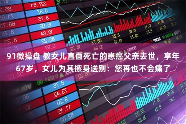 91微操盘 教女儿直面死亡的患癌父亲去世，享年67岁，女儿为其擦身送别：您再也不会痛了
