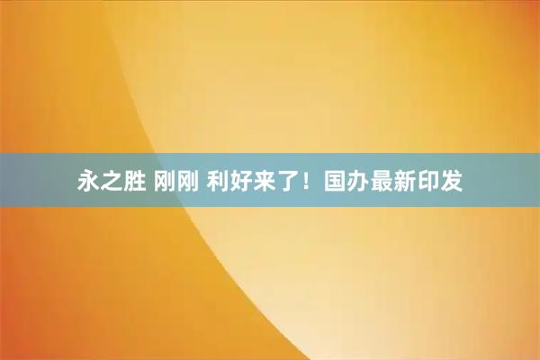 永之胜 刚刚 利好来了！国办最新印发