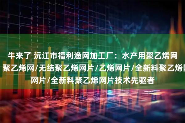 牛来了 沅江市福利渔网加工厂：水产用聚乙烯网片专业供应商，聚乙烯网/无结聚乙烯网片/乙烯网片/全新料聚乙烯网片技术先驱者
