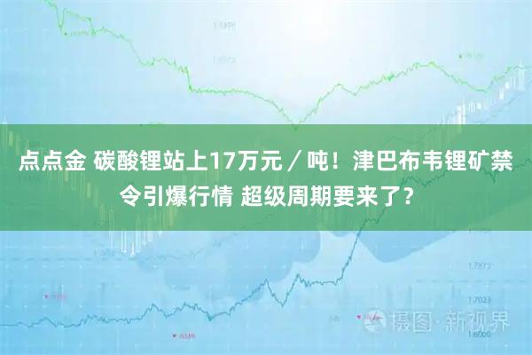 点点金 碳酸锂站上17万元／吨！津巴布韦锂矿禁令引爆行情 超级周期要来了？