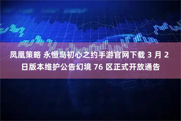 凤凰策略 永恒岛初心之约手游官网下载 3 月 2 日版本维护公告幻境 76 区正式开放通告