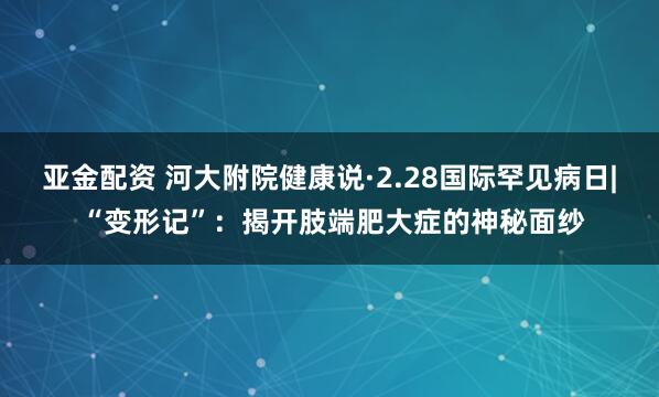 亚金配资 河大附院健康说·2.28国际罕见病日| “变形记”：揭开肢端肥大症的神秘面纱