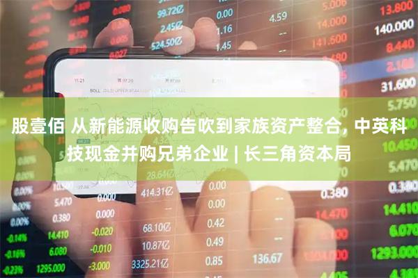 股壹佰 从新能源收购告吹到家族资产整合, 中英科技现金并购兄弟企业 | 长三角资本局