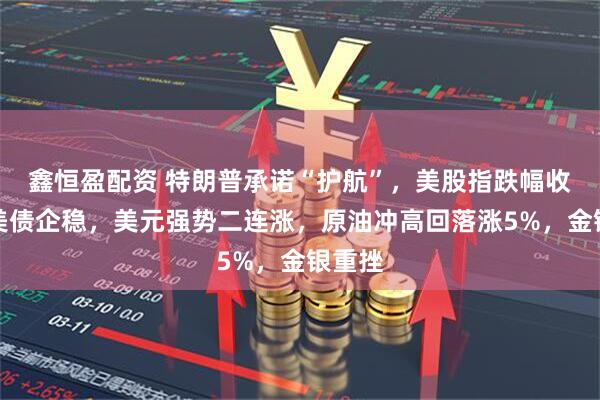 鑫恒盈配资 特朗普承诺“护航”，美股指跌幅收窄，美债企稳，美元强势二连涨，原油冲高回落涨5%，金银重挫