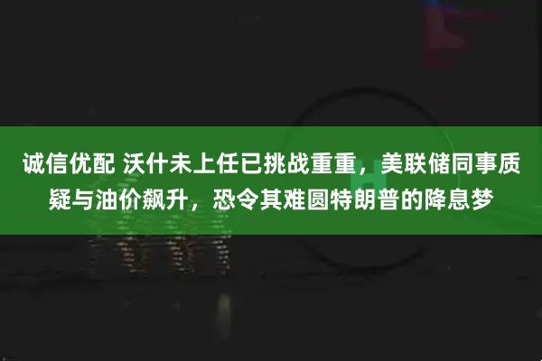 诚信优配 沃什未上任已挑战重重，美联储同事质疑与油价飙升，恐令其难圆特朗普的降息梦