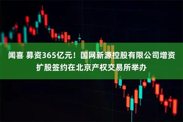 闻喜 募资365亿元！国网新源控股有限公司增资扩股签约在北京产权交易所举办
