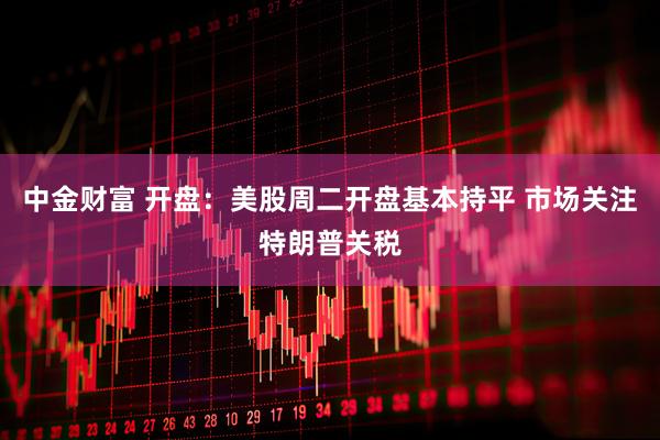 中金财富 开盘：美股周二开盘基本持平 市场关注特朗普关税