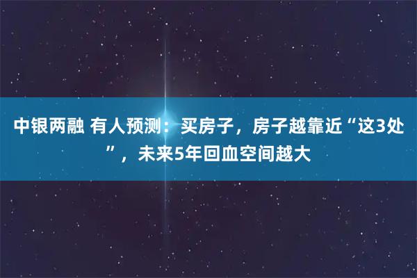 中银两融 有人预测：买房子，房子越靠近“这3处”，未来5年回血空间越大