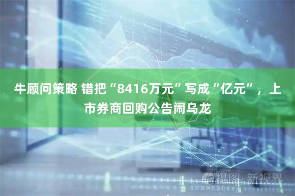 牛顾问策略 错把“8416万元”写成“亿元”，上市券商回购公告闹乌龙